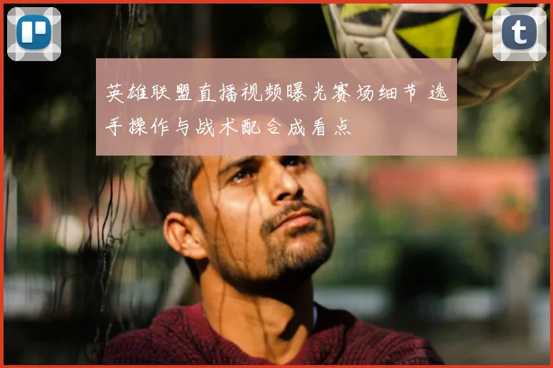 英雄联盟直播视频曝光赛场细节 选手操作与战术配合成看点
