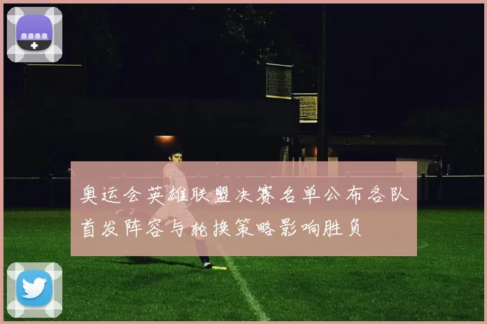 奥运会英雄联盟决赛名单公布各队首发阵容与轮换策略影响胜负