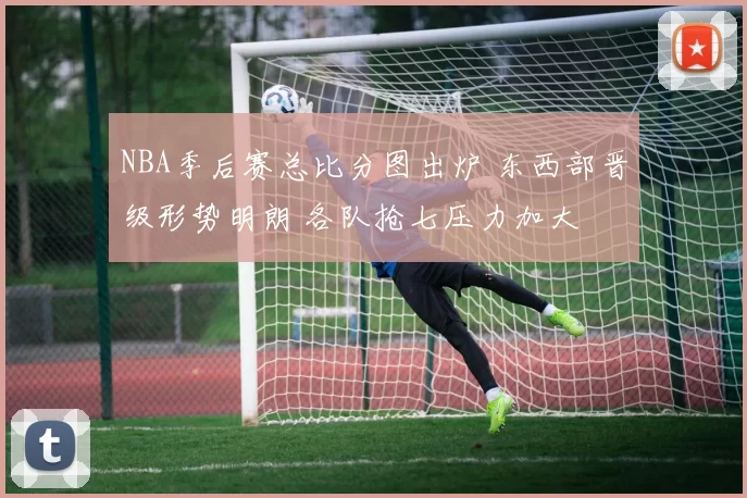 NBA季后赛总比分图出炉 东西部晋级形势明朗 各队抢七压力加大