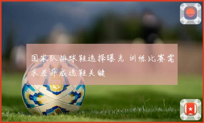 国家队排球鞋选择曝光 训练比赛需求差异成选鞋关键