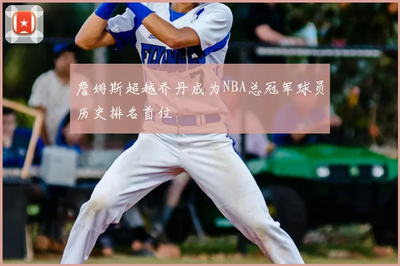 詹姆斯超越乔丹成为NBA总冠军球员历史排名首位