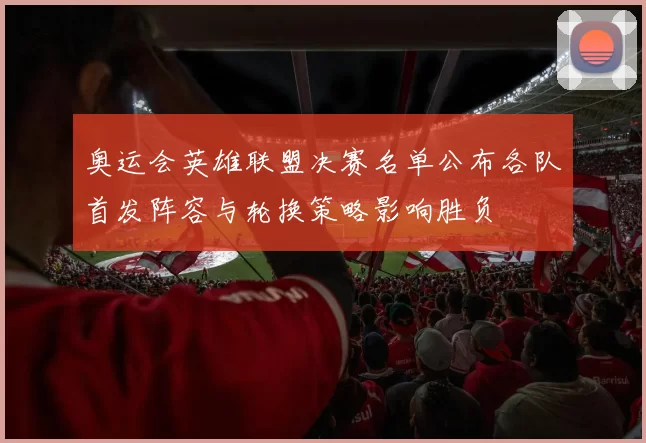 奥运会英雄联盟决赛名单公布各队首发阵容与轮换策略影响胜负