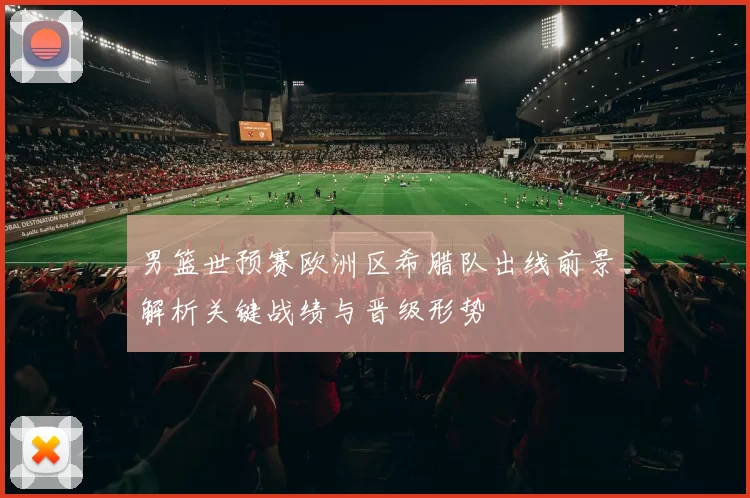 男篮世预赛欧洲区希腊队出线前景解析关键战绩与晋级形势