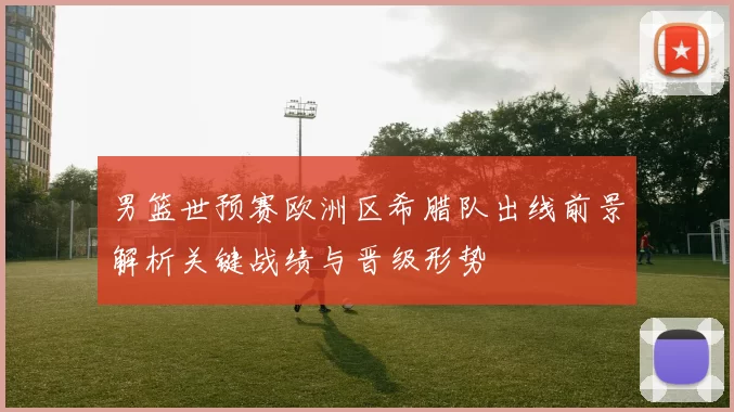 男篮世预赛欧洲区希腊队出线前景解析关键战绩与晋级形势