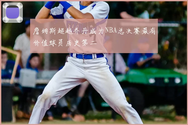 詹姆斯超越乔丹成为NBA总决赛最有价值球员历史第二