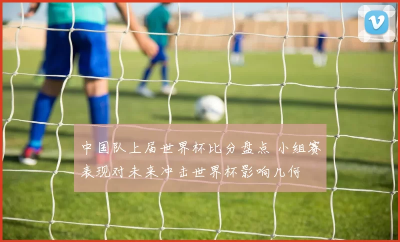 中国队上届世界杯比分盘点 小组赛表现对未来冲击世界杯影响几何