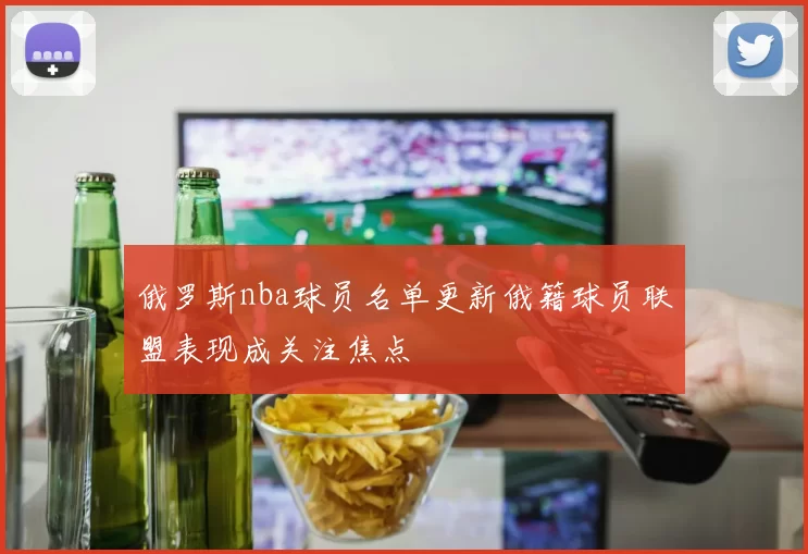 俄罗斯nba球员名单更新俄籍球员联盟表现成关注焦点