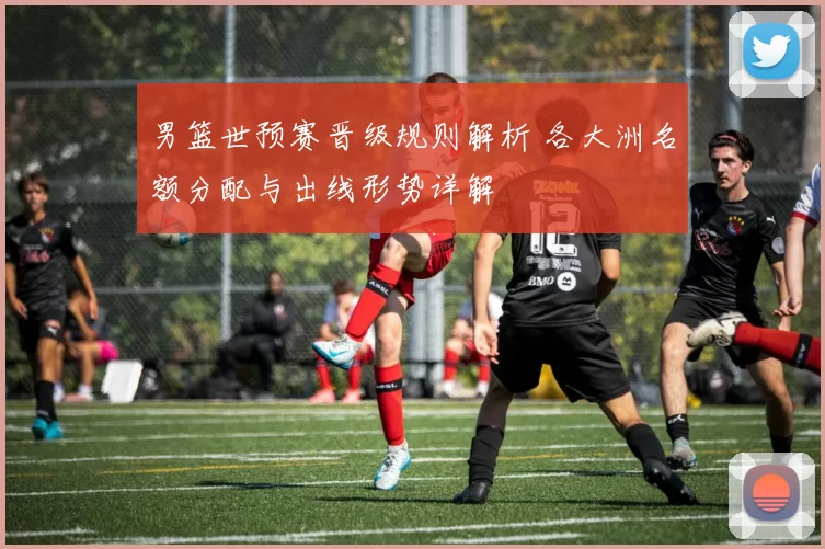 男篮世预赛晋级规则解析 各大洲名额分配与出线形势详解