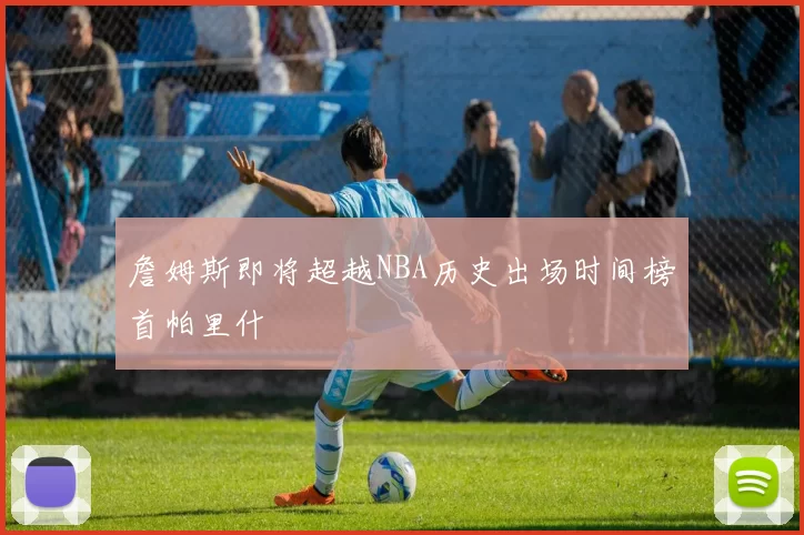 詹姆斯即将超越NBA历史出场时间榜首帕里什