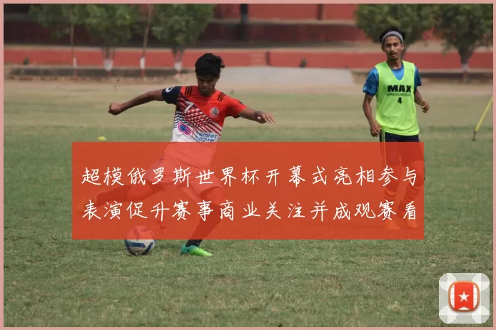 超模俄罗斯世界杯开幕式亮相参与表演促升赛事商业关注并成观赛看点