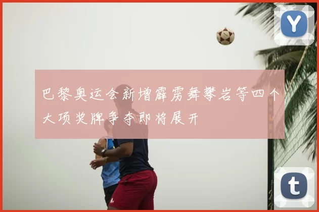 巴黎奥运会新增霹雳舞攀岩等四个大项奖牌争夺即将展开