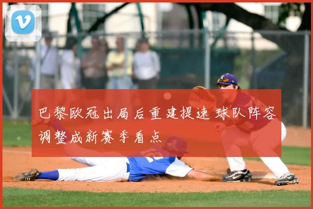 巴黎欧冠出局后重建提速 球队阵容调整成新赛季看点