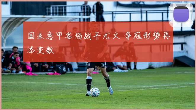 国米意甲客场战平尤文 争冠形势再添变数