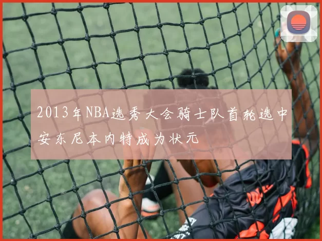 2013年NBA选秀大会骑士队首轮选中安东尼本内特成为状元
