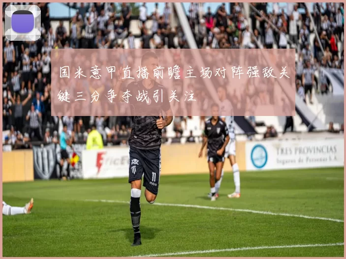 国米意甲直播前瞻主场对阵强敌关键三分争夺战引关注