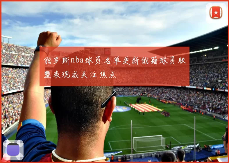 俄罗斯nba球员名单更新俄籍球员联盟表现成关注焦点
