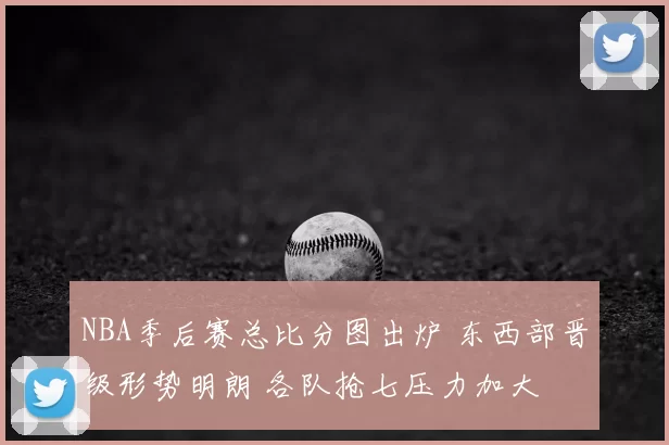 NBA季后赛总比分图出炉 东西部晋级形势明朗 各队抢七压力加大