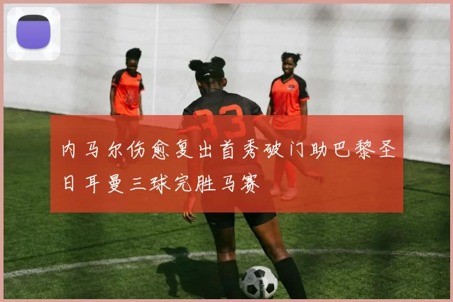 内马尔伤愈复出首秀破门助巴黎圣日耳曼三球完胜马赛