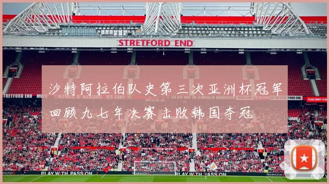 沙特阿拉伯队史第三次亚洲杯冠军回顾九七年决赛击败韩国夺冠