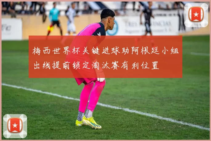 梅西世界杯关键进球助阿根廷小组出线提前锁定淘汰赛有利位置