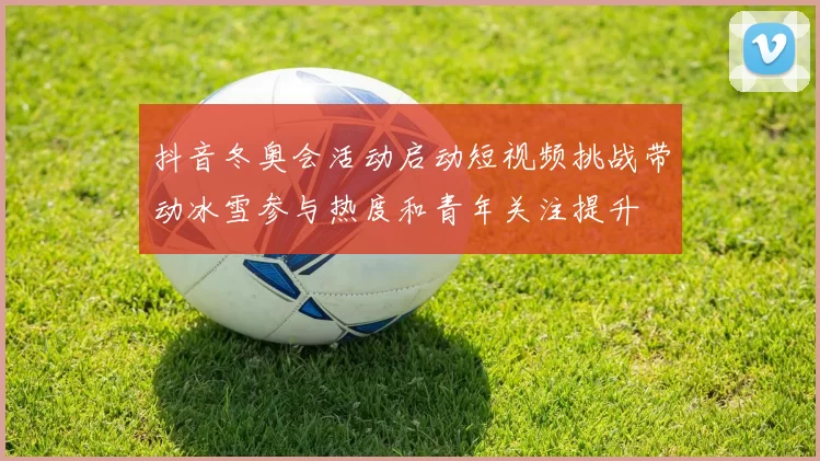 抖音冬奥会活动启动短视频挑战带动冰雪参与热度和青年关注提升