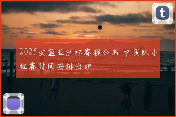 2025女篮亚洲杯赛程公布 中国队小组赛时间安排出炉