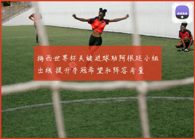 梅西世界杯关键进球助阿根廷小组出线 提升夺冠希望和阵容考量