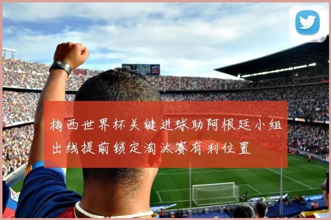 梅西世界杯关键进球助阿根廷小组出线提前锁定淘汰赛有利位置